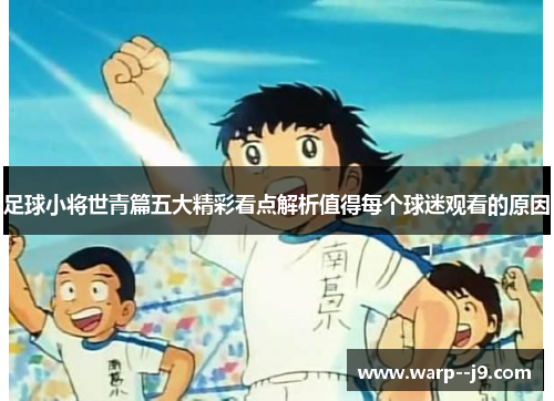 足球小将世青篇五大精彩看点解析值得每个球迷观看的原因